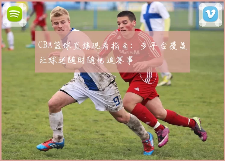 CBA篮球直播观看指南：多平台覆盖让球迷随时随地追赛事