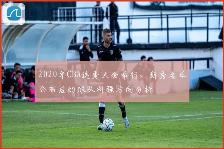 2020年CBA选秀大会举行，新秀名单公布后的球队补强方向分析