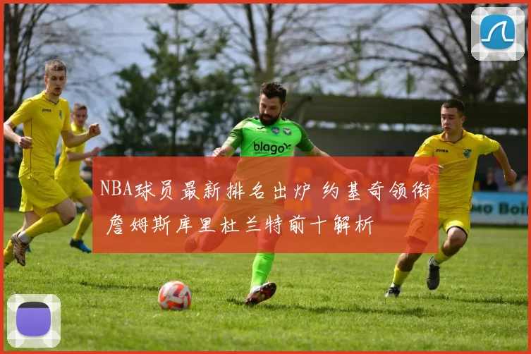 NBA球员最新排名出炉 约基奇领衔 詹姆斯库里杜兰特前十解析