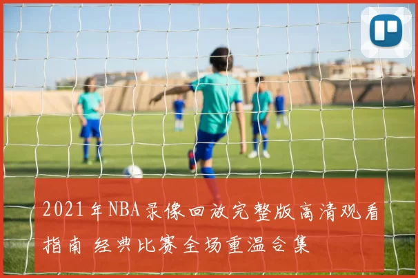 2021年NBA录像回放完整版高清观看指南 经典比赛全场重温合集