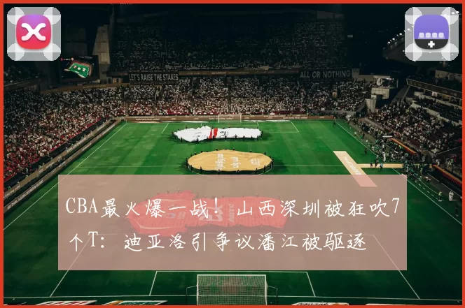CBA最火爆一战！山西深圳被狂吹7个T：迪亚洛引争议潘江被驱逐