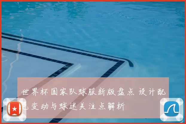 世界杯国家队球服新版盘点 设计配色变动与球迷关注点解析
