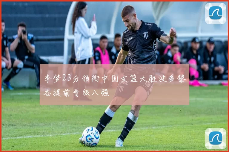 李梦23分领衔中国女篮大胜波多黎各提前晋级八强